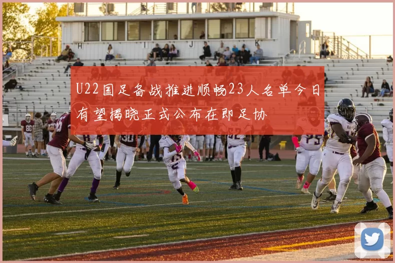 U22国足备战推进顺畅23人名单今日有望揭晓正式公布在即足协